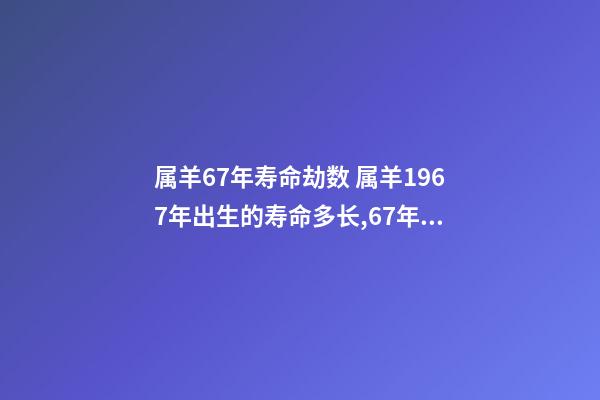 属羊67年寿命劫数 属羊1967年出生的寿命多长,67年属羊能活多少岁-第1张-观点-玄机派
